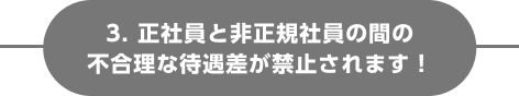 3. 正社員と非正規社員の間の不合理な待遇差が禁止されます！